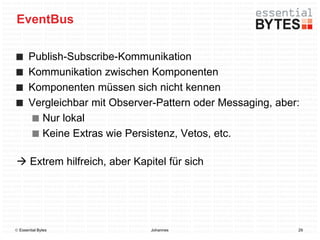 EventBus

       Publish-Subscribe-Kommunikation
       Kommunikation zwischen Komponenten
       Komponenten müssen sich nicht kennen
       Vergleichbar mit Observer-Pattern oder Messaging, aber:
         Nur lokal
         Keine Extras wie Persistenz, Vetos, etc.

 Extrem hilfreich, aber Kapitel für sich




 Essential Bytes              Johannes                      29
 