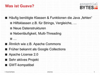 Was ist Guava?

       Häufig benötigte Klassen & Funktionen die Java „fehlen“
              Hilfsklassen z.B. für Strings, Vergleiche, …
              Neue Datenstrukturen
              Nebenläufigkeit, Multi-Threading
              …
       Ähnlich wie z.B. Apache Commons
       Früher bekannt als Google Collections
       Apache License 2.0
       Sehr aktives Projekt
       GWT-kompatibel
 Essential Bytes                    Johannes                    3
 