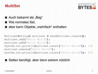MultiSet

       Auch bekannt als „Bag“
       Wie normales Set,
       aber kann Objekte „mehrfach“ enthalten

Multiset<String> multiset = HashMultiset.create();
multiset.add("Hello World");
multiset.add("Hello World");
System.out.println(multiset.count("Hello World")); //2
multiset.remove("Hello World");
System.out.println(multiset.count("Hello World")); //1

       Selten benötigt, aber dann extrem nützlich


 Essential Bytes               Johannes             4
 
