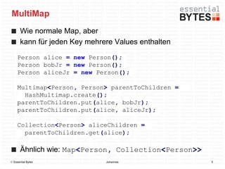 MultiMap
       Wie normale Map, aber
       kann für jeden Key mehrere Values enthalten
     Person alice = new Person();
     Person bobJr = new Person();
     Person aliceJr = new Person();

     Multimap<Person, Person> parentToChildren =
       HashMultimap.create();
     parentToChildren.put(alice, bobJr);
     parentToChildren.put(alice, aliceJr);

     Collection<Person> aliceChildren =
       parentToChildren.get(alice);

       Ähnlich wie: Map<Person, Collection<Person>>
 Essential Bytes              Johannes               5
 