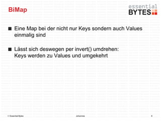 BiMap

       Eine Map bei der nicht nur Keys sondern auch Values
       einmalig sind

       Lässt sich deswegen per invert() umdrehen:
       Keys werden zu Values und umgekehrt




 Essential Bytes              Johannes                      6
 