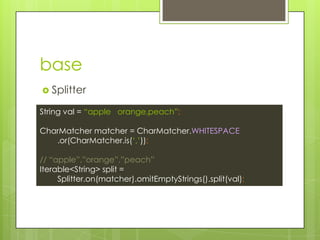 base
? Splitter
String val = apple orange,peach;
CharMatcher matcher = CharMatcher.WHITESPACE
.or(CharMatcher.is(?,?));
// apple,orange,peach
Iterable<String> split =
Splitter.on(matcher).omitEmptyStrings().split(val);
 