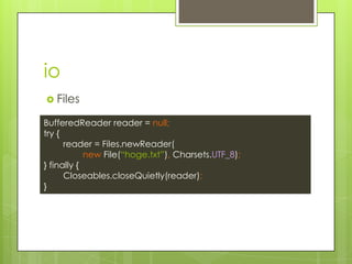 io
? Files
BufferedReader reader = null;
try {
reader = Files.newReader(
new File(hoge.txt), Charsets.UTF_8);
} finally {
Closeables.closeQuietly(reader);
}
 