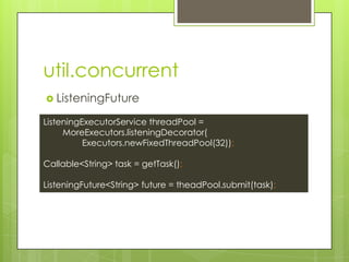 util.concurrent
? ListeningFuture
ListeningExecutorService threadPool =
MoreExecutors.listeningDecorator(
Executors.newFixedThreadPool(32));
Callable<String> task = getTask();
ListeningFuture<String> future = theadPool.submit(task);
 