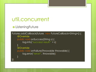 util.concurrent
? ListeningFuture
Futures.addCallback(future, new FutureCallback<String>() {
@Override
public void onSuccess(String s) {
log.info(success! result: + s);
}
@Override
public void onFailure(Throwable throwable) {
log.error(error!, throwable);
}
});
 