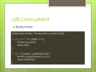 util.concurrent
? RateLimiter
RateLimiter limiter = RateLimiter.create(100.0);
for (int i = 1; i <= 10000; i++) {
limiter.acquire();
execute();
}
for (byte[] bytes : getBytesList()) {
limiter.acquire(bytes.length);
execute(bytes);
}
 