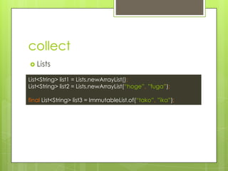 collect
? Lists
List<String> list1 = Lists.newArrayList();
List<String> list2 = Lists.newArrayList(hoge, fuga);
final List<String> list3 = ImmutableList.of(tako, ika);
 