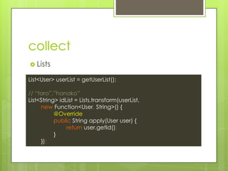collect
? Lists
List<User> userList = getUserList();
// taro,hanako
List<String> idList = Lists.transform(userList,
new Function<User, String>() {
@Override
public String apply(User user) {
return user.getId();
}
});
 