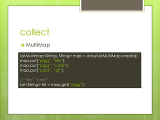 collect
? MultiMap
ListMultimap<String, String> map = ArrayListMultiMap.create();
map.put(pigg, life);
map.put(pigg, cafe);
map.put(card, gf);
// life,cafe
List<String> list = map.get(pigg);
 