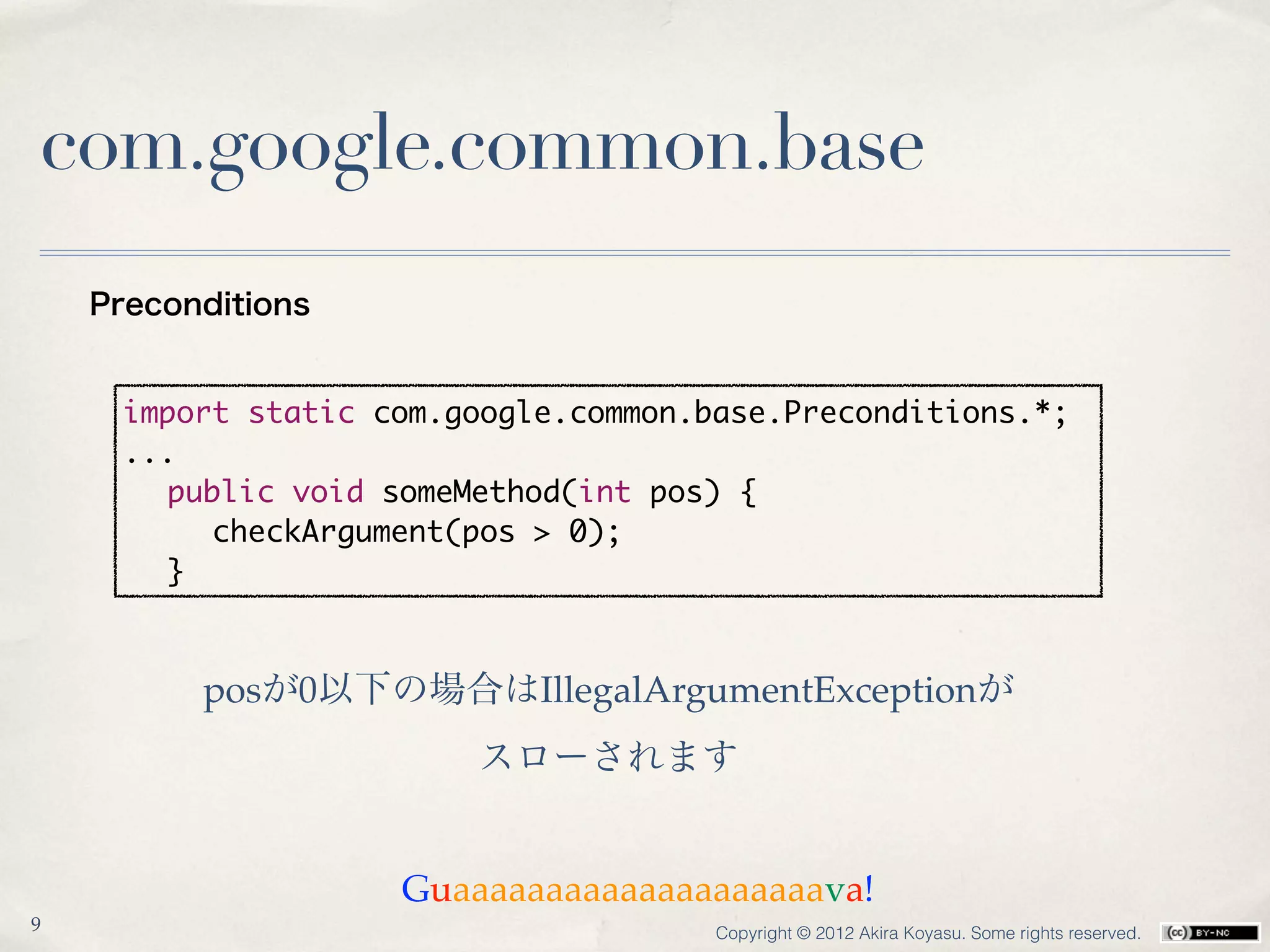 com.google.common.base
    Preconditions


     import static com.google.common.base.Preconditions.*;
     ...
     	 public void someMethod(int pos) {
     	 	 checkArgument(pos > 0);
     	 }



          posが0以下の場合はIllegalArgumentExceptionが
                        スローされます


                    Guaaaaaaaaaaaaaaaaaaaava!
9                                     Copyright © 2012 Akira Koyasu. Some rights reserved.
 