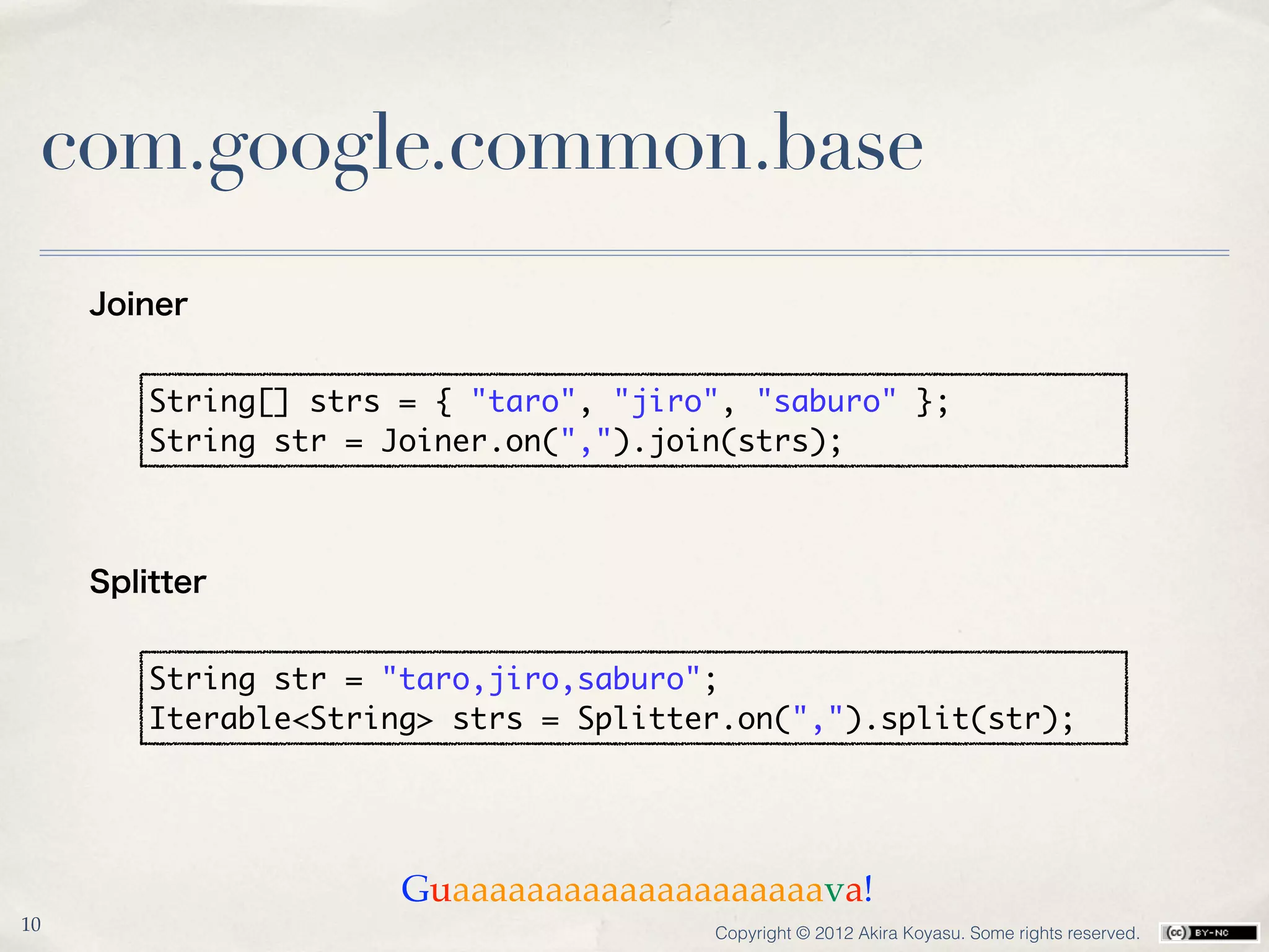 com.google.common.base
     Joiner


         String[] strs = { "taro", "jiro", "saburo" };
         String str = Joiner.on(",").join(strs);



     Splitter


         String str = "taro,jiro,saburo";
         Iterable<String> strs = Splitter.on(",").split(str);




                       Guaaaaaaaaaaaaaaaaaaaava!
10                                      Copyright © 2012 Akira Koyasu. Some rights reserved.
 