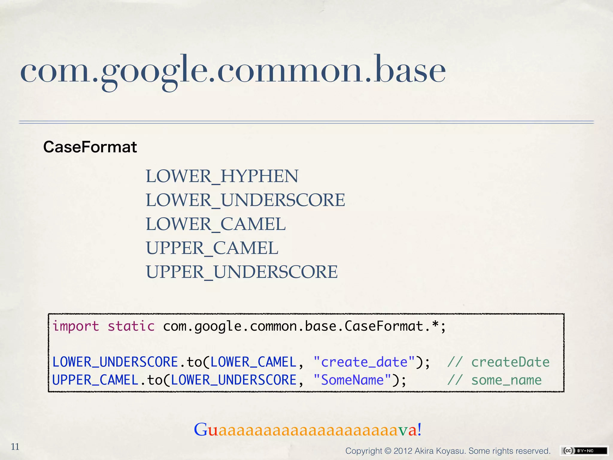 com.google.common.base
     CaseFormat

                  LOWER_HYPHEN
                  LOWER_UNDERSCORE
                  LOWER_CAMEL
                  UPPER_CAMEL
                  UPPER_UNDERSCORE

     import static com.google.common.base.CaseFormat.*;

     LOWER_UNDERSCORE.to(LOWER_CAMEL, "create_date");              // createDate
     UPPER_CAMEL.to(LOWER_UNDERSCORE, "SomeName");                 // some_name


                      Guaaaaaaaaaaaaaaaaaaaava!
11                                        Copyright © 2012 Akira Koyasu. Some rights reserved.
 