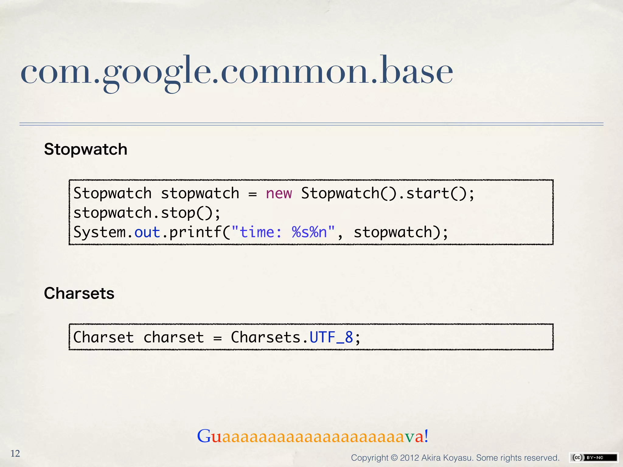 com.google.common.base
     Stopwatch


        Stopwatch stopwatch = new Stopwatch().start();
        stopwatch.stop();
        System.out.printf("time: %s%n", stopwatch);



     Charsets


        Charset charset = Charsets.UTF_8;




                      Guaaaaaaaaaaaaaaaaaaaava!
12                                     Copyright © 2012 Akira Koyasu. Some rights reserved.
 