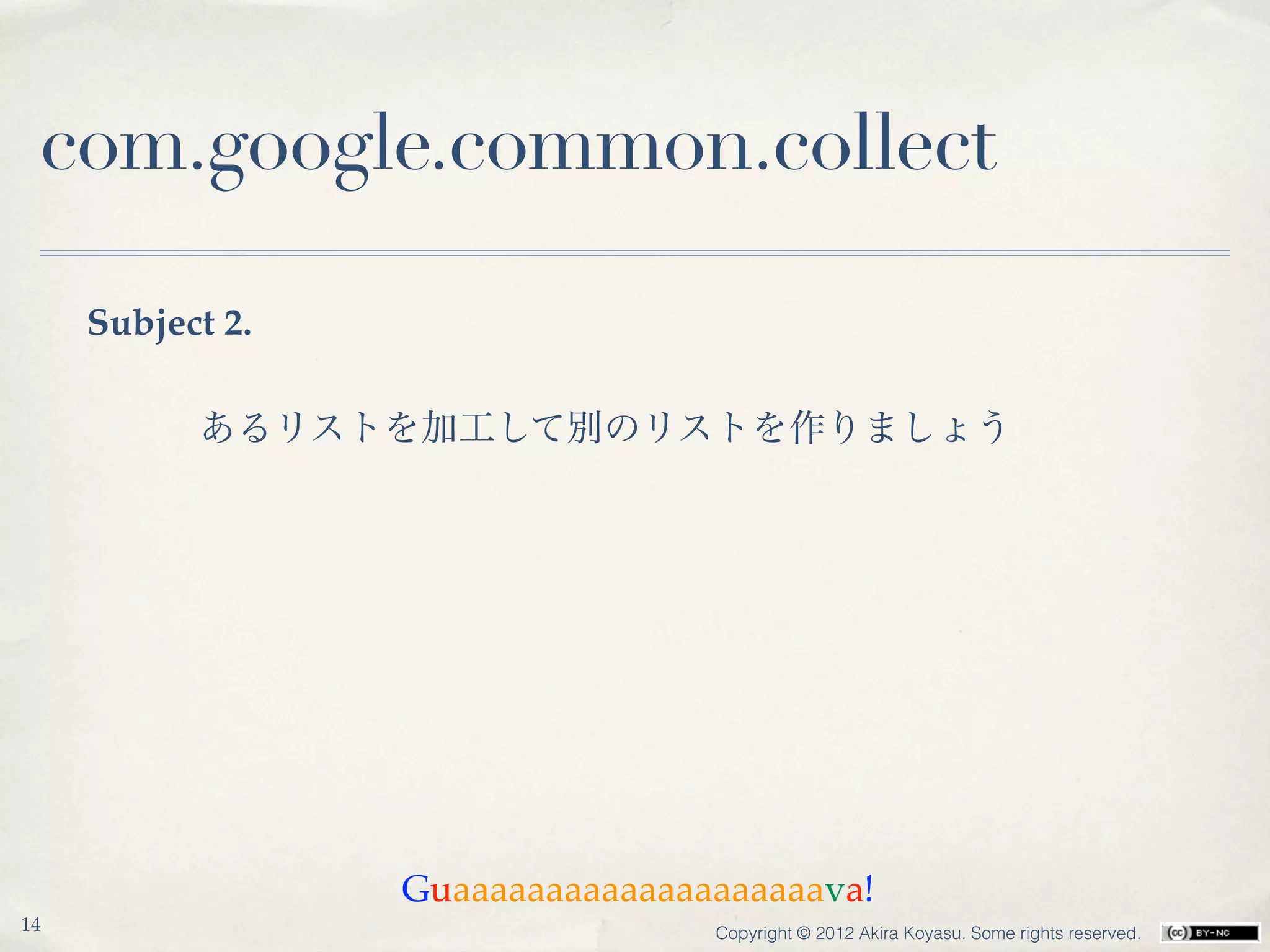 com.google.common.collect

     Subject 2.

           あるリストを加工して別のリストを作りましょう




                  Guaaaaaaaaaaaaaaaaaaaava!
14                                Copyright © 2012 Akira Koyasu. Some rights reserved.
 