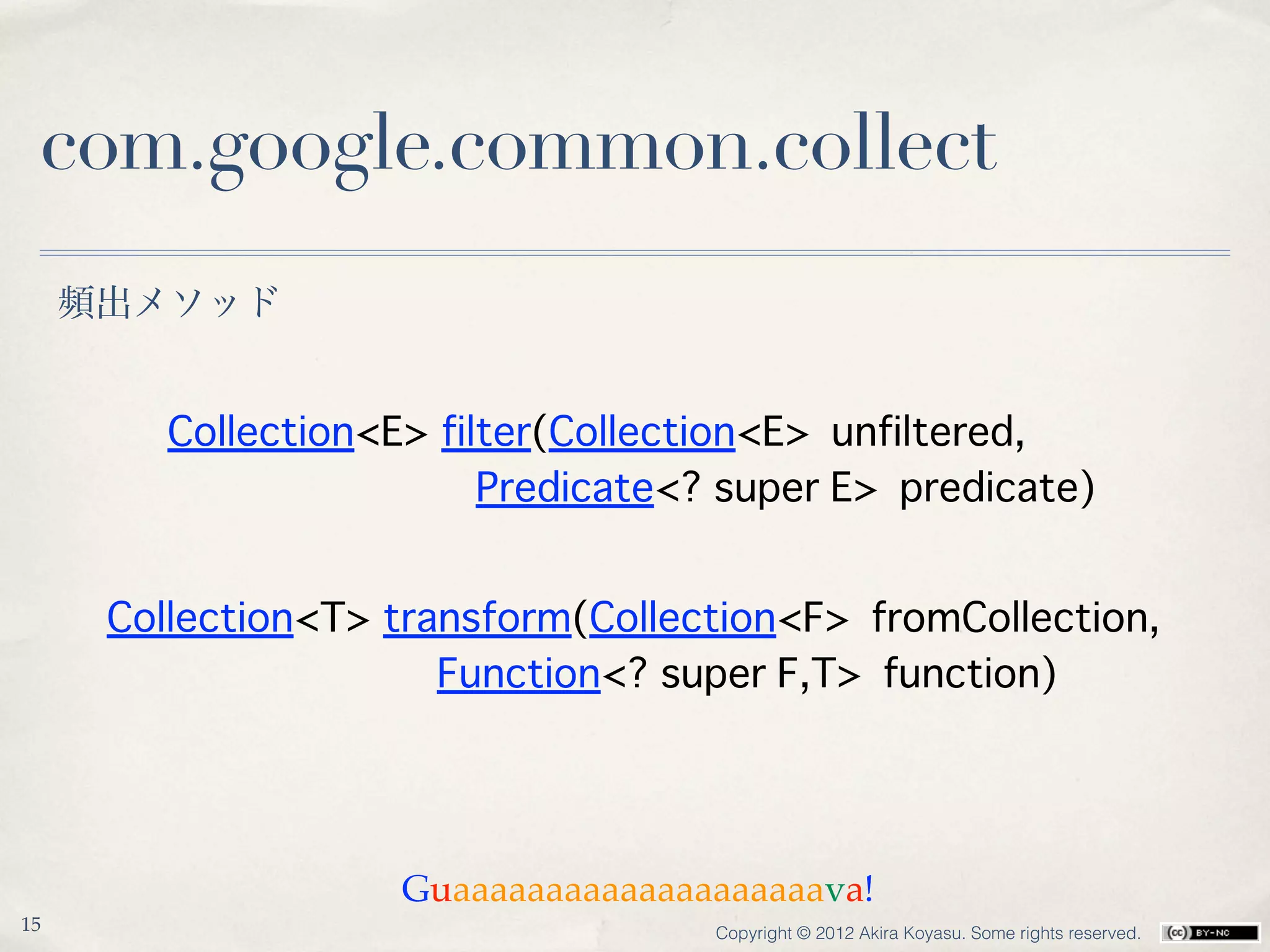 com.google.common.collect
     頻出メソッド


         Collection<E> filter(Collection<E> unfiltered,
                          Predicate<? super E> predicate)


      Collection<T> transform(Collection<F> fromCollection,
                       Function<? super F,T> function)




                     Guaaaaaaaaaaaaaaaaaaaava!
15                                   Copyright © 2012 Akira Koyasu. Some rights reserved.
 