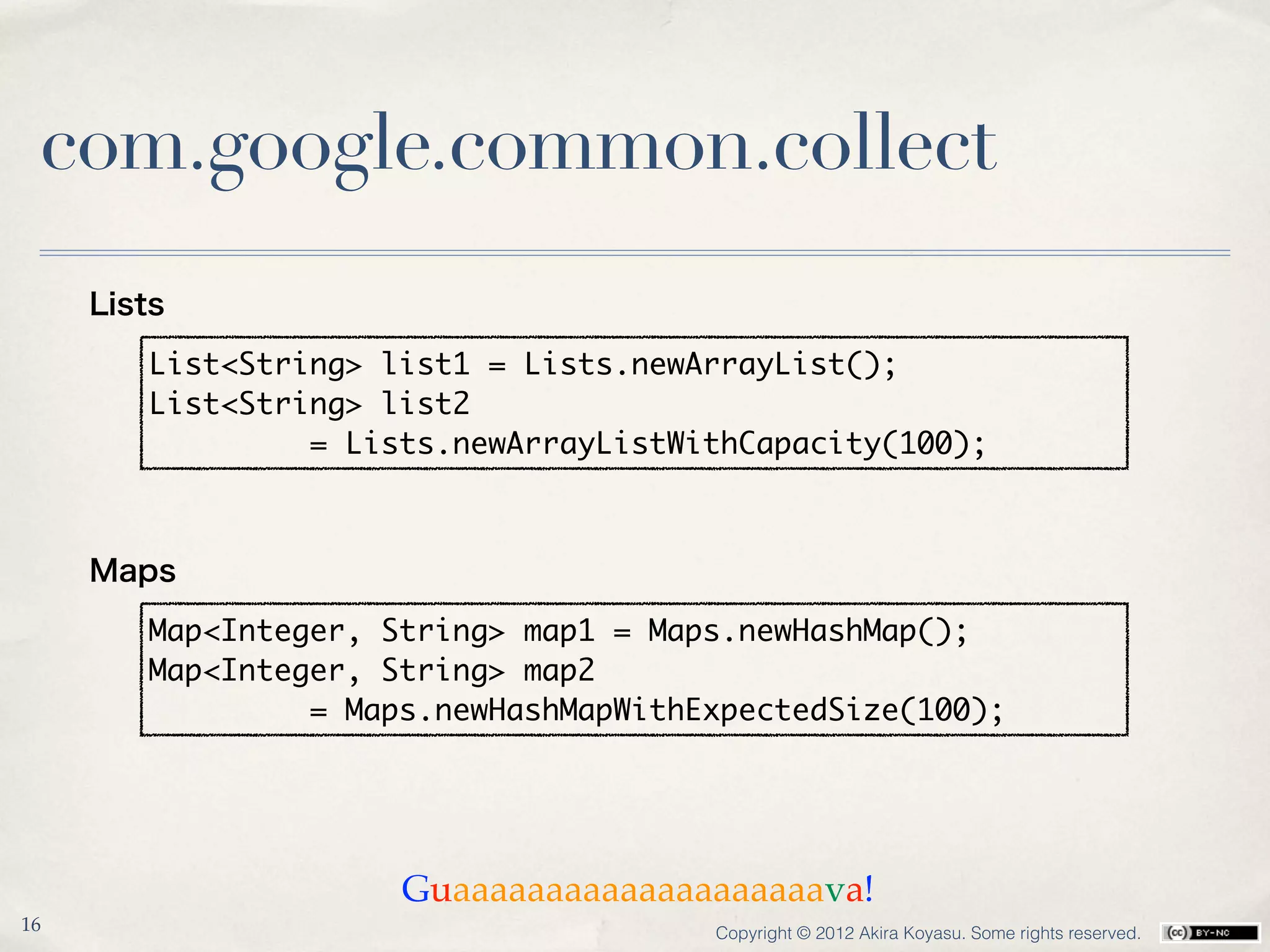 com.google.common.collect
     Lists

        List<String> list1 = Lists.newArrayList();
        List<String> list2
                 = Lists.newArrayListWithCapacity(100);



     Maps

        Map<Integer, String> map1 = Maps.newHashMap();
        Map<Integer, String> map2
                 = Maps.newHashMapWithExpectedSize(100);




                      Guaaaaaaaaaaaaaaaaaaaava!
16                                     Copyright © 2012 Akira Koyasu. Some rights reserved.
 