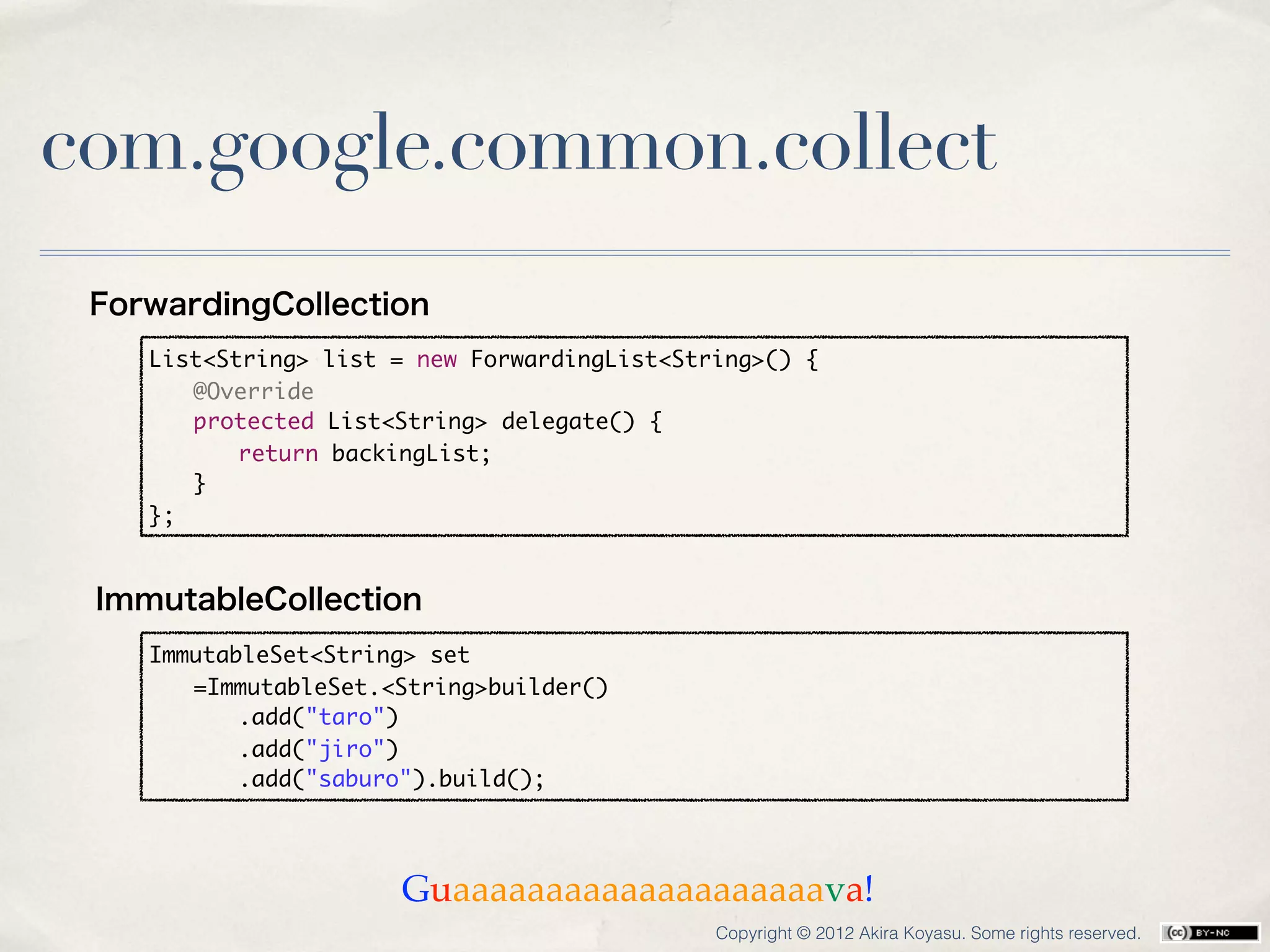 com.google.common.collect
 ForwardingCollection
    List<String> list = new ForwardingList<String>() {
    	 @Override
    	 protected List<String> delegate() {
    	 	 return backingList;
    	 }
    };


 ImmutableCollection
    ImmutableSet<String> set
    	 =ImmutableSet.<String>builder()
    	 	 .add("taro")
    	 	 .add("jiro")
    	 	 .add("saburo").build();




                      Guaaaaaaaaaaaaaaaaaaaava!
                                              Copyright © 2012 Akira Koyasu. Some rights reserved.
 