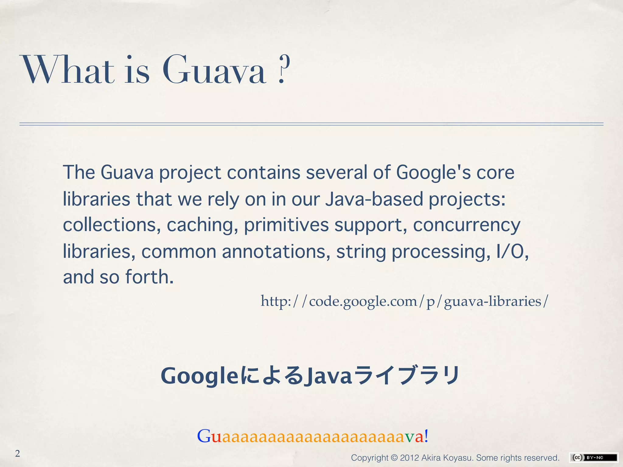 What is Guava ?

    The Guava project contains several of Google's core
    libraries that we rely on in our Java-based projects:
    collections, caching, primitives support, concurrency
    libraries, common annotations, string processing, I/O,
    and so forth. 
                          http://code.google.com/p/guava-libraries/




               GoogleによるJavaライブラリ

                   Guaaaaaaaaaaaaaaaaaaaava!
2                                     Copyright © 2012 Akira Koyasu. Some rights reserved.
 