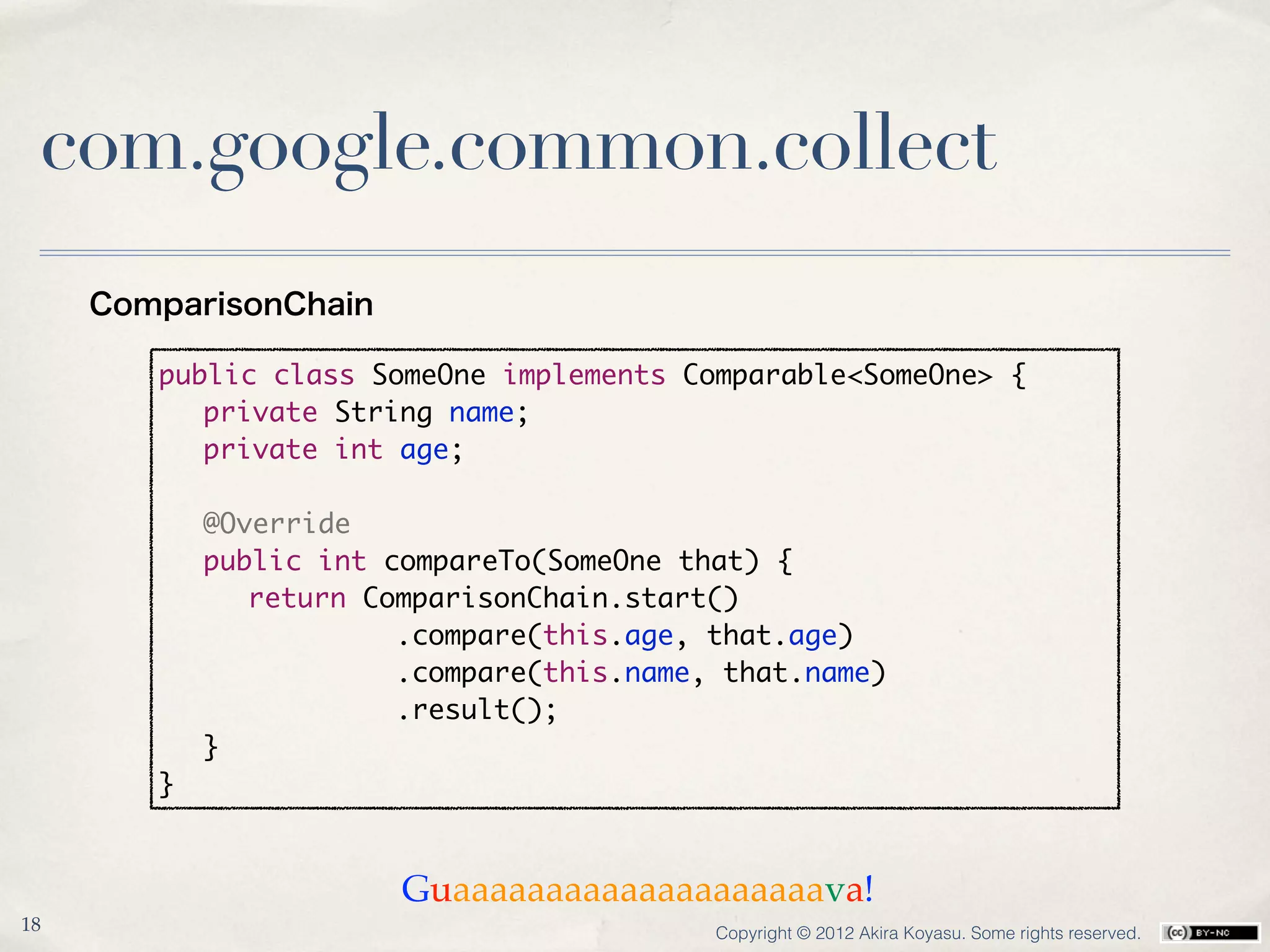 com.google.common.collect
     ComparisonChain

        public class SomeOne implements Comparable<SomeOne> {
        	 private String name;
        	 private int age;
        	
        	 @Override
        	 public int compareTo(SomeOne that) {
        	 	 return ComparisonChain.start()
        	 	           .compare(this.age, that.age)
        	 	           .compare(this.name, that.name)
        	 	           .result();
        	 }
        }


                       Guaaaaaaaaaaaaaaaaaaaava!
18                                        Copyright © 2012 Akira Koyasu. Some rights reserved.
 
