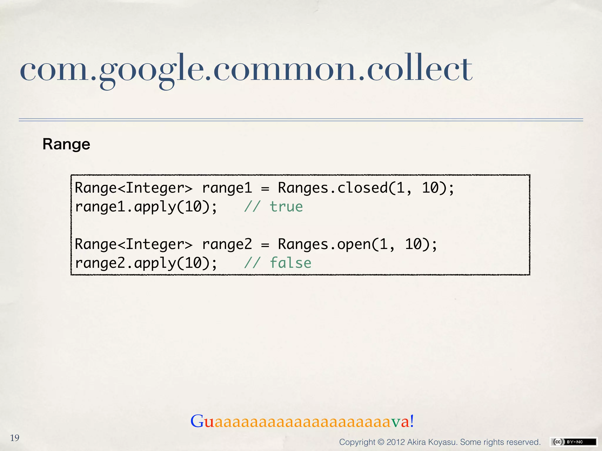 com.google.common.collect
     Range


        Range<Integer> range1 = Ranges.closed(1, 10);
        range1.apply(10);   // true

        Range<Integer> range2 = Ranges.open(1, 10);
        range2.apply(10);   // false




                     Guaaaaaaaaaaaaaaaaaaaava!
19                                     Copyright © 2012 Akira Koyasu. Some rights reserved.
 