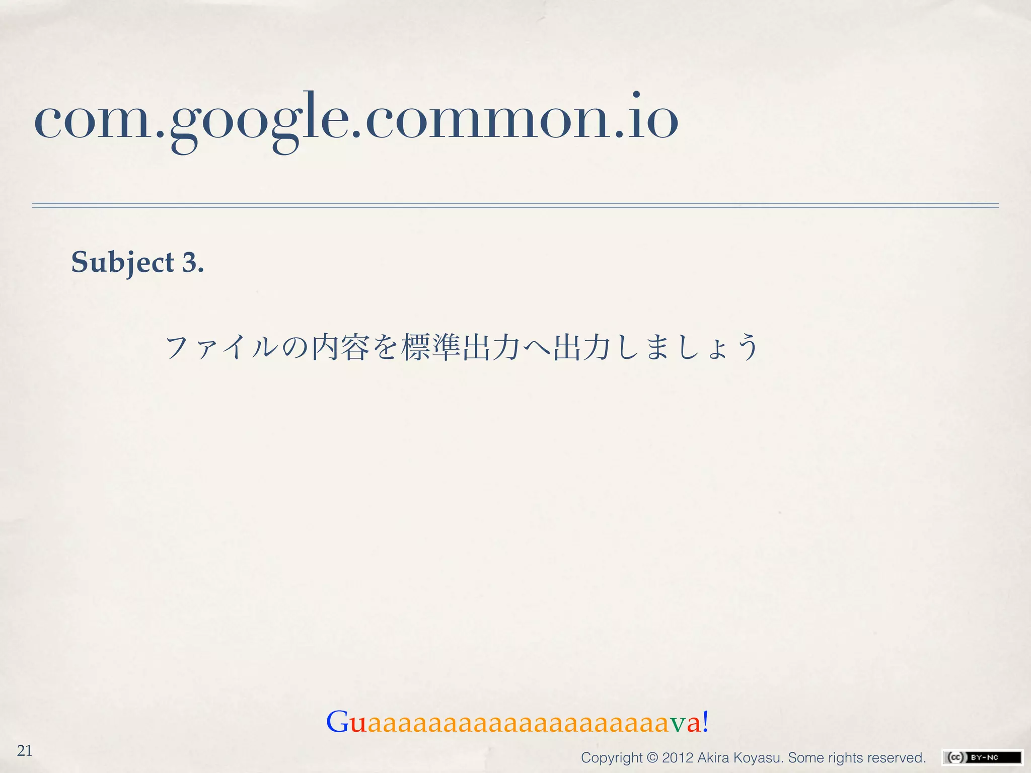 com.google.common.io

     Subject 3.

           ファイルの内容を標準出力へ出力しましょう




                  Guaaaaaaaaaaaaaaaaaaaava!
21                                Copyright © 2012 Akira Koyasu. Some rights reserved.
 