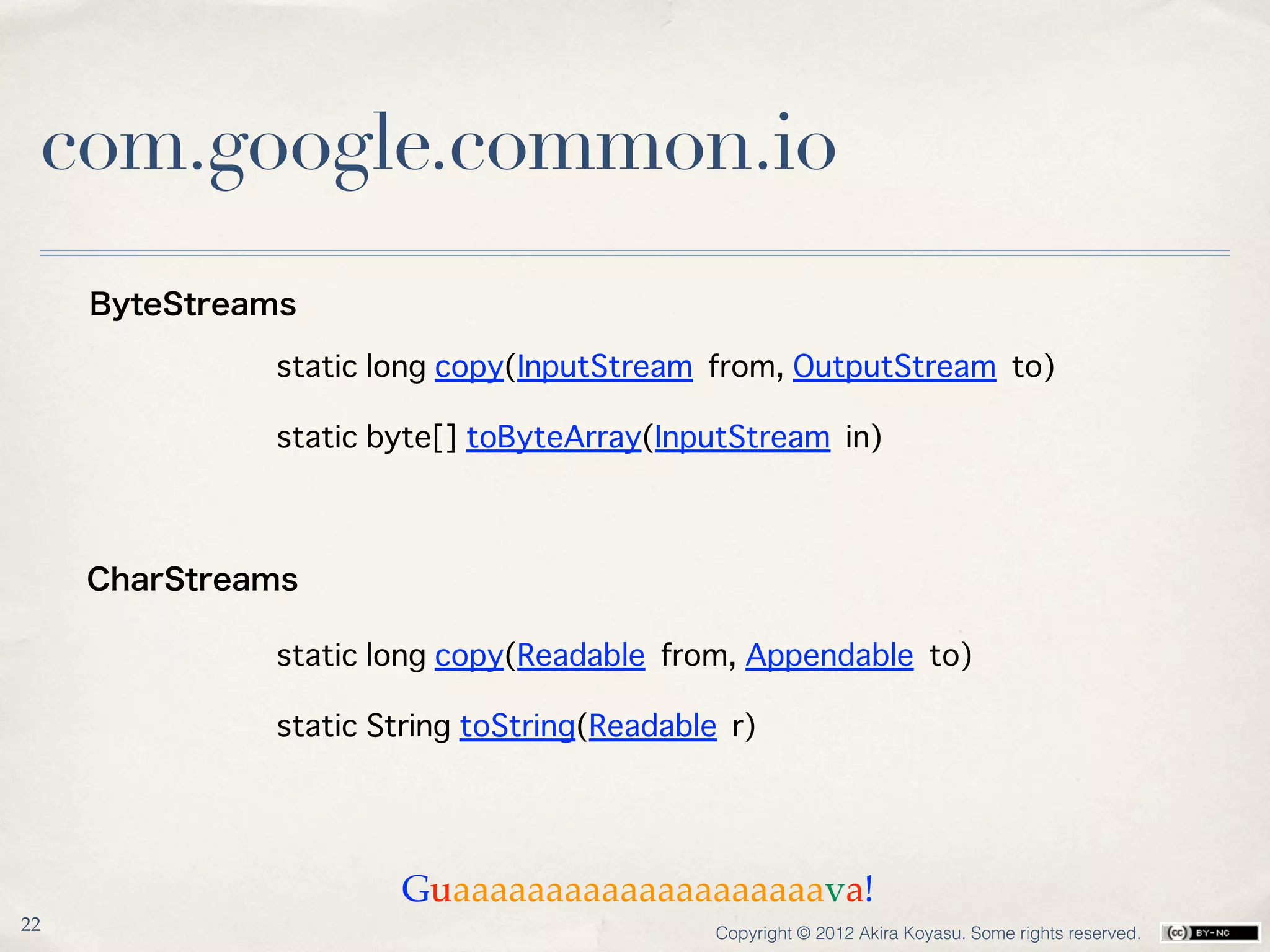 com.google.common.io
     ByteStreams

              static long copy(InputStream from, OutputStream to)

              static byte[] toByteArray(InputStream in)



     CharStreams

              static long copy(Readable from, Appendable to)

              static String toString(Readable r)




                      Guaaaaaaaaaaaaaaaaaaaava!
22                                           Copyright © 2012 Akira Koyasu. Some rights reserved.
 