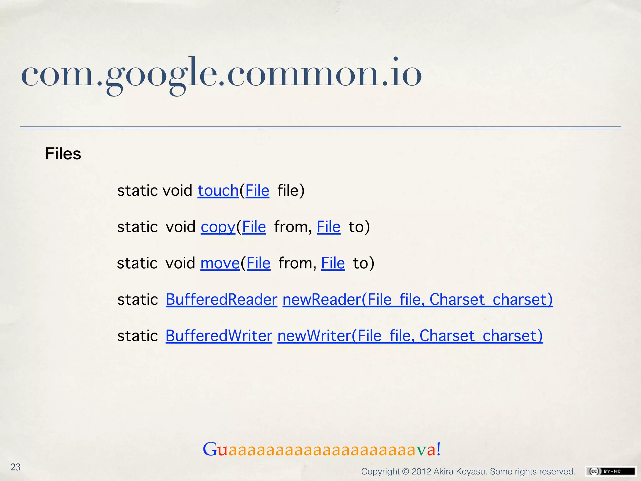com.google.common.io
     Files

             static void touch(File file)

             static void copy(File from, File to)

             static void move(File from, File to)

             static BufferedReader newReader(File file, Charset charset)

             static BufferedWriter newWriter(File file, Charset charset)




                         Guaaaaaaaaaaaaaaaaaaaava!
23                                             Copyright © 2012 Akira Koyasu. Some rights reserved.
 