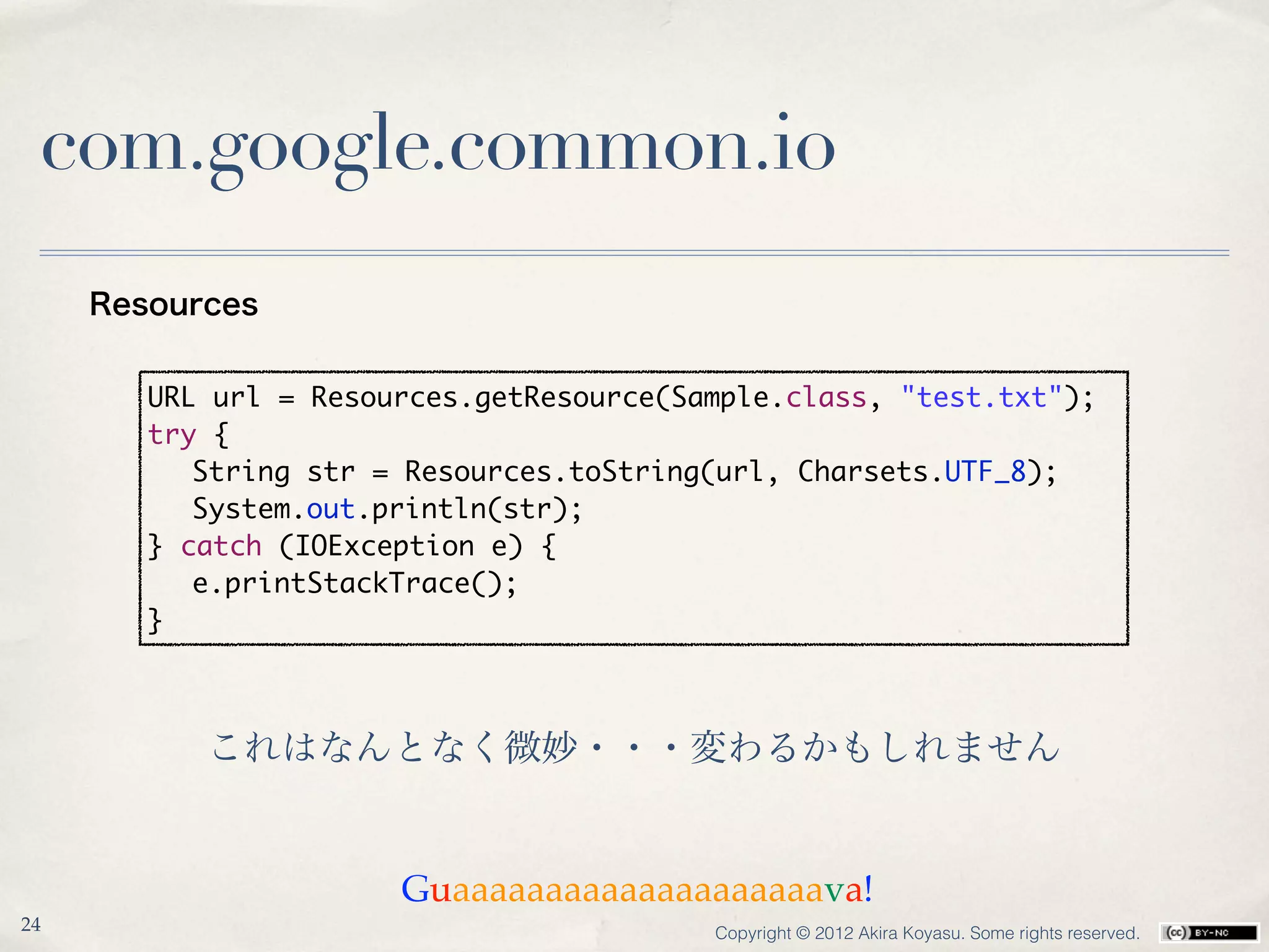 com.google.common.io
     Resources


        URL url = Resources.getResource(Sample.class, "test.txt");
        try {
        	 String str = Resources.toString(url, Charsets.UTF_8);
        	 System.out.println(str);
        } catch (IOException e) {
        	 e.printStackTrace();
        }



           これはなんとなく微妙・・・変わるかもしれません


                       Guaaaaaaaaaaaaaaaaaaaava!
24                                        Copyright © 2012 Akira Koyasu. Some rights reserved.
 