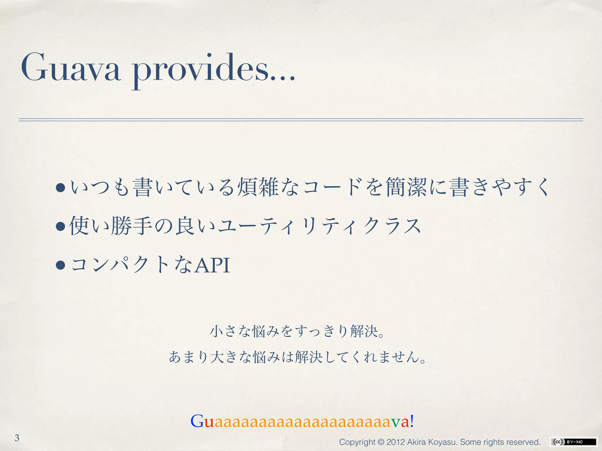 Guava provides...


    •いつも書いている煩雑なコードを簡潔に書きやすく
    •使い勝手の良いユーティリティクラス
    •コンパクトなAPI

            小さな悩みをすっきり解決。
         あまり大きな悩みは解決してくれません。



          Guaaaaaaaaaaaaaaaaaaaava!
3                         Copyright © 2012 Akira Koyasu. Some rights reserved.
 