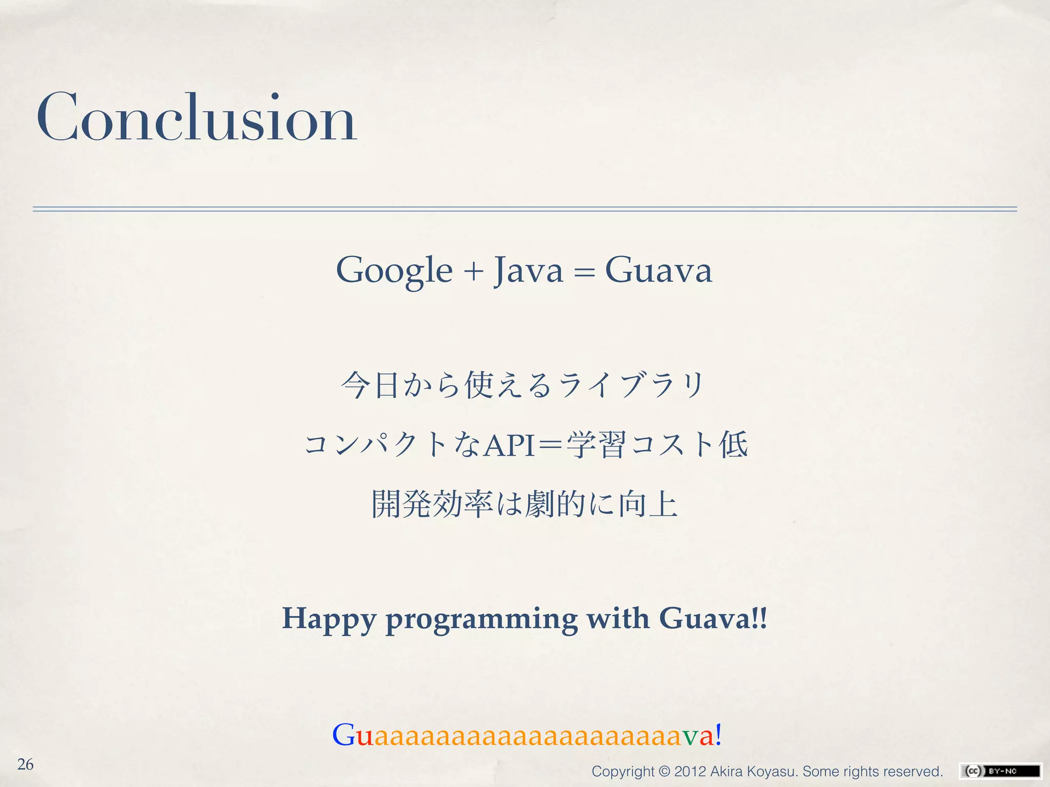 Conclusion

           Google + Java = Guava


           今日から使えるライブラリ
         コンパクトなAPI＝学習コスト低
              開発効率は劇的に向上


        Happy programming with Guava!!


           Guaaaaaaaaaaaaaaaaaaaava!
26                         Copyright © 2012 Akira Koyasu. Some rights reserved.
 
