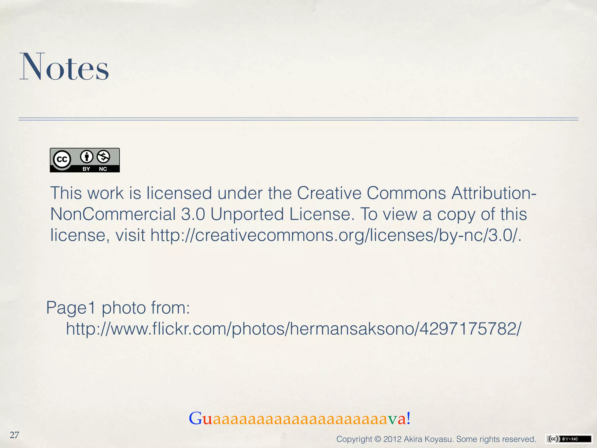 Notes


     This work is licensed under the Creative Commons Attribution-
     NonCommercial 3.0 Unported License. To view a copy of this
     license, visit http://creativecommons.org/licenses/by-nc/3.0/.



     Page1 photo from:
       http://www.ﬂickr.com/photos/hermansaksono/4297175782/




                      Guaaaaaaaaaaaaaaaaaaaava!
27                                       Copyright © 2012 Akira Koyasu. Some rights reserved.
 