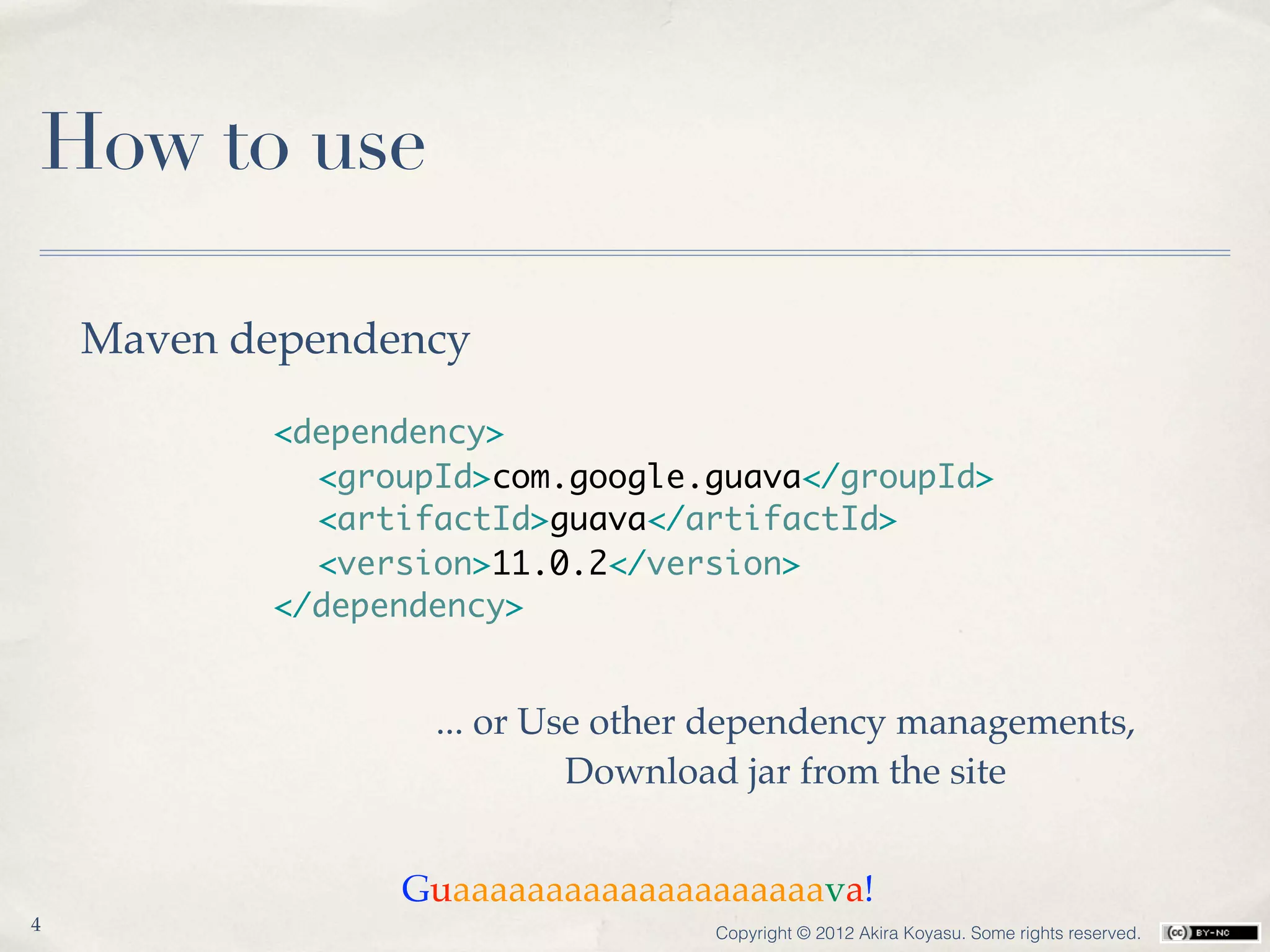 How to use

    Maven dependency

           <dependency>
           	 <groupId>com.google.guava</groupId>
           	 <artifactId>guava</artifactId>
           	 <version>11.0.2</version>
           </dependency>


                   ... or Use other dependency managements,
                            Download jar from the site


                 Guaaaaaaaaaaaaaaaaaaaava!
4                                 Copyright © 2012 Akira Koyasu. Some rights reserved.
 