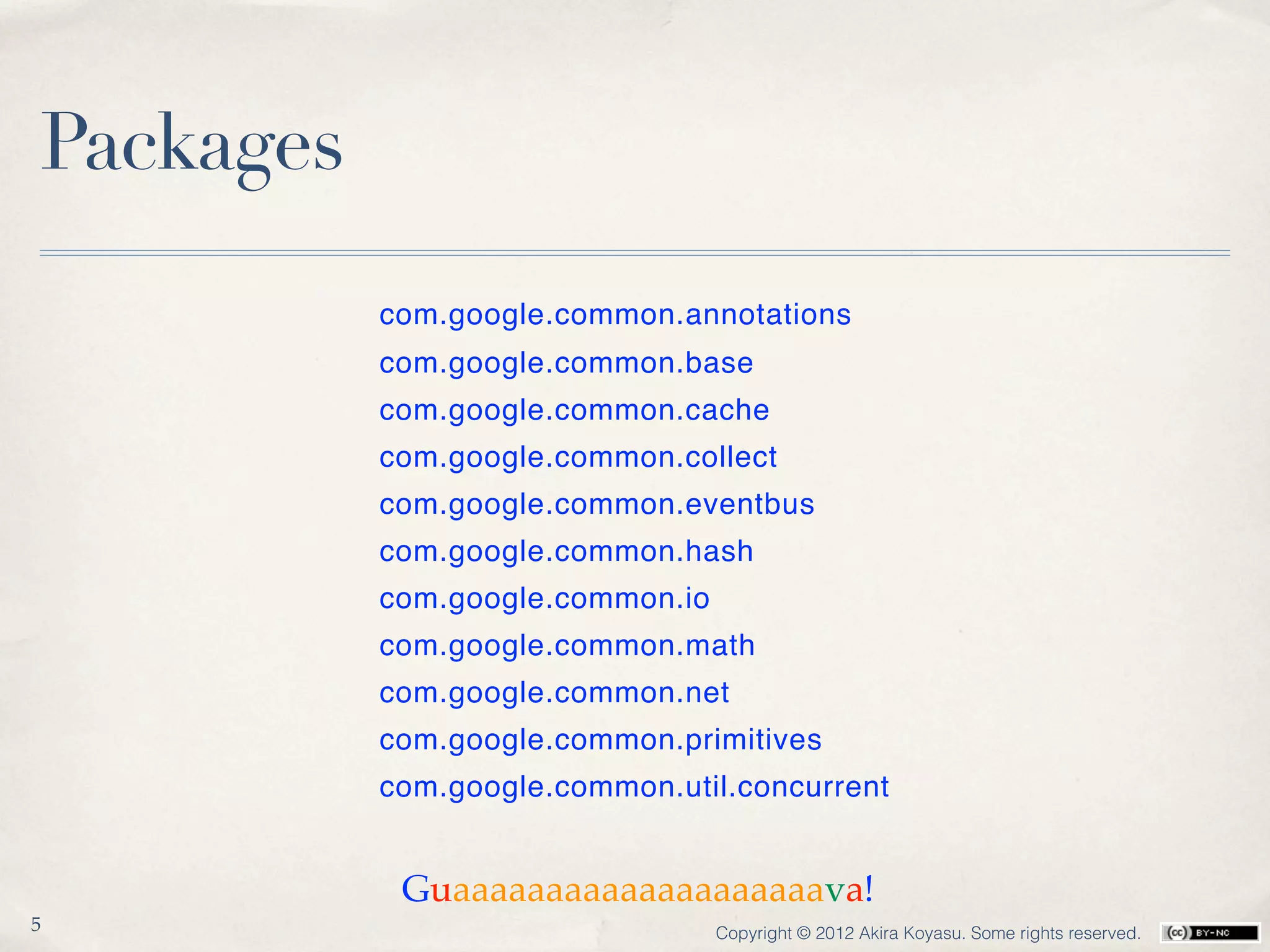 Packages
           com.google.common.annotations
           com.google.common.base
           com.google.common.cache
           com.google.common.collect
           com.google.common.eventbus
           com.google.common.hash
           com.google.common.io
           com.google.common.math
           com.google.common.net
           com.google.common.primitives
           com.google.common.util.concurrent


            Guaaaaaaaaaaaaaaaaaaaava!
5                                 Copyright © 2012 Akira Koyasu. Some rights reserved.
 