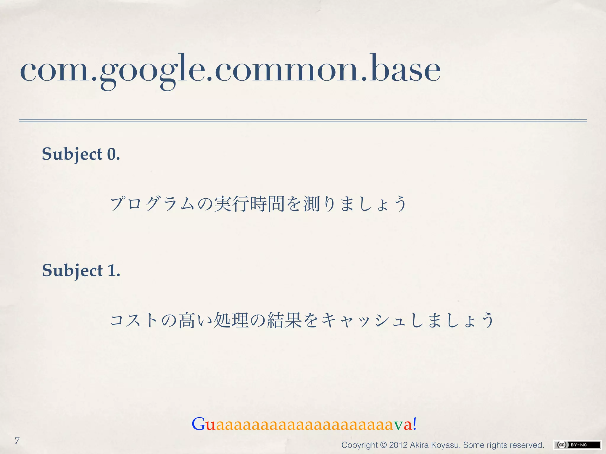 com.google.common.base

    Subject 0.

            プログラムの実行時間を測りましょう


    Subject 1.

            コストの高い処理の結果をキャッシュしましょう




                 Guaaaaaaaaaaaaaaaaaaaava!
7                                Copyright © 2012 Akira Koyasu. Some rights reserved.
 