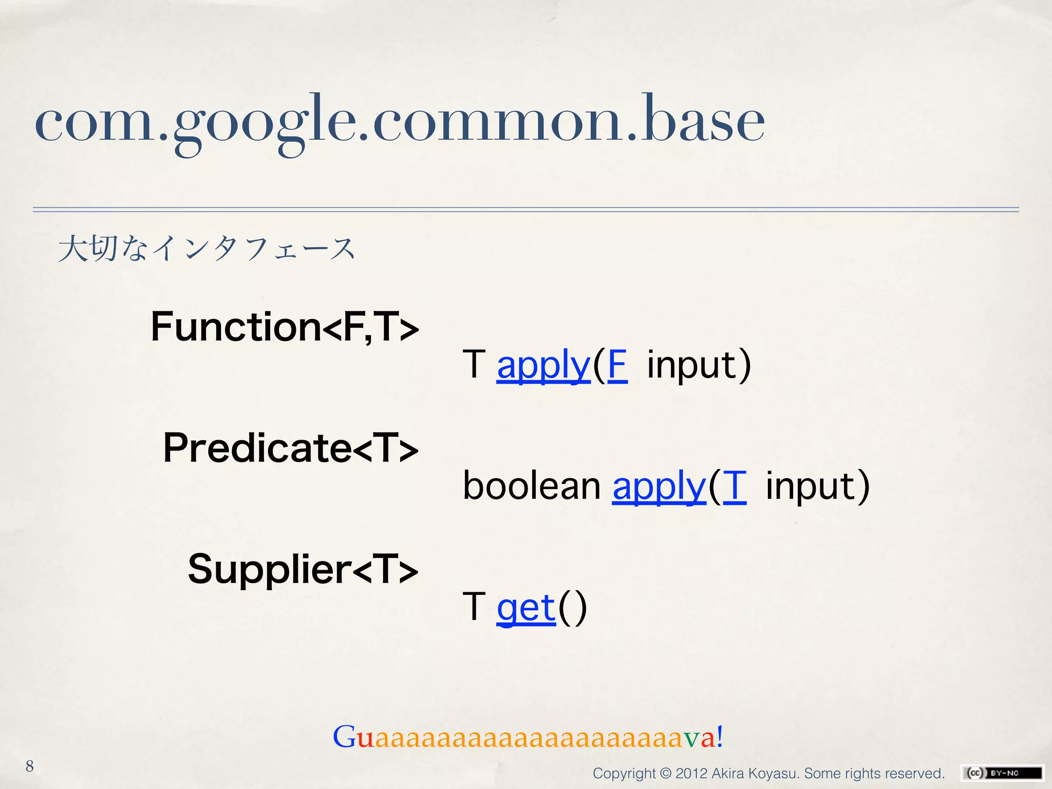 com.google.common.base
    大切なインタフェース

       Function<F,T>
                       T apply(F input)

       Predicate<T>
                       boolean apply(T input)

        Supplier<T>
                       T get()


               Guaaaaaaaaaaaaaaaaaaaava!
8                                Copyright © 2012 Akira Koyasu. Some rights reserved.
 