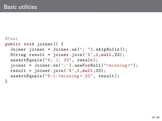 Basic utilities

@Test
public void joiner () {
Joiner joiner = Joiner .on("; "). skipNulls ();
String result = joiner .join('X' ,1,null ,23);
assertEquals ("X; 1; 23", result );
joiner = Joiner .on(':'). useForNull ("<missing >");
result = joiner .join('X' ,1,null ,23);
assertEquals ("X:1:< missing >:23", result );
}

13 / 24

 