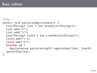 Basic utilities

@Test
public void pairwiseEquivalence () {
List <String > list = new ArrayList <String >();
list.add("a");
list.add("b");
List <String > list2 = new LinkedList <String >();
list2.add("a");
list2 .add("B");
boolean eq =
Equivalences . pairwise (eqIC ). equivalent (list , list2 );
assertTrue (eq );
}

17 / 24

 