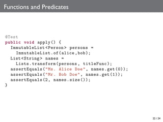 Functions and Predicates

@Test
public void apply () {
ImmutableList <Person > persons =
ImmutableList .of(alice ,bob );
List <String > names =
Lists. transform (persons , titleFunc );
assertEquals ("Ms. Alice Doe", names.get (0));
assertEquals ("Mr. Bob Doe", names.get (1));
assertEquals (2, names .size ());
}

22 / 24

 