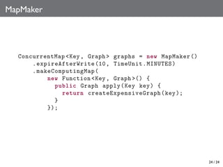 MapMaker

ConcurrentMap <Key , Graph > graphs = new MapMaker ()
. expireAfterWrite (10 , TimeUnit . MINUTES )
. makeComputingMap (
new Function <Key , Graph >() {
public Graph apply (Key key) {
return createExpensiveGraph (key );
}
});

24 / 24

 