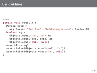 Basic utilities

@Test
public void equal () {
Person bob2 =
new Person ("Bob Doe", " bob@example .com", Gender .M);
boolean eq =
Objects . equal ("a", "a") &&
Objects . equal(bob , bob2) &&
Objects . equal(null , null );
assertTrue (eq );
assertFalse ( Objects . equal (null , "a"));
assertFalse ( Objects . equal ("a", null ));
}

8 / 24

 