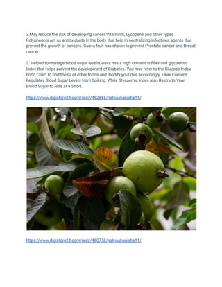 2.May reduce the risk of developing cancer Vitamin C, Lycopene and other types
Polyphenols act as antioxidants in the body that help in neutralizing infectious agents that
prevent the growth of cancers. Guava fruit has shown to prevent Prostate cancer and Breast
cancer.
3. Helped to manage blood sugar levelsGuava has a high content in fiber and glycaemic
Index that helps prevent the development of Diabetes. You may refer to the Glucose Index
Food Chart to find the GI of other foods and modify your diet accordingly. Fiber Content
Regulates Blood Sugar Levels from Spiking, While Glycaemic Index also Restricts Your
Blood Sugar to Rise at a Short.
https://www.digistore24.com/redir/462855/nathashanisha11/
https://www.digistore24.com/redir/460778/nathashanisha11/
 