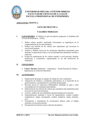 UNIVERSIDAD PRIVADA ANTENOR ORREGO
               FACULTAD DE CIENCIAS DE LA SALUD
              ESCUELA PROFESIONAL DE ENFERMERÍA


ASIGNATURA: BIOÉTICA.

                             GUÍA DE PRÁCTICA

                             VALORES MORALES

I.     CAPACIDADES: Al finalizar la guía de práctica propuesta, el estudiante del
       VI ciclo de Enfermería – UPAO:

       1.   Define valores morales, analizando críticamente su importancia en el
            comportamiento de los seres humanos.
       2.   Elabora una relación de los valores más importantes que favorecen la
            convivencia humana.
       3.   Analiza y delibera acerca de las situaciones hipotéticas presentadas para
            formular su apreciación crítica y las recomendaciones pertinentes acordes a
            cada caso.
       4.   Evalúa las implicancias de los valores morales a nivel personal, familiar,
            profesional y comunitario, argumentando el rol del profesional de
            enfermería.

II.    CONTENIDOS:

       •    Valores Morales: Definición – Importancia – Escala Personal de Valores –
            Implicancias en el Rol de Enfermería.

III.   ACTIVIDADES:

       1.   Organización del grupo en equipos de trabajo de cinco estudiantes.
       2.   Asignación de temática a estudiantes participantes en el desarrollo de la
            guía de práctica, considerando los contenidos programados.
       3.   Revisión previa de referencias bibliográficas señaladas en guía y otras
            consultadas por los estudiantes participantes.
       4.   Elaboración de una relación de valores que consideran más importantes para
            favorecer la convivencia humana.
       5.   Lectura y análisis de casos hipotéticos proporcionados por la docente.
       6.   Esquematización analizada a través de organizadores visuales (cuadros
            comparativos, mapas conceptuales, cuadros sinópticos, mapas mentales,
            etc.)
       7.   Formulación y sustentación de conclusiones básicas sobre el trabajo
            realizado, con asesoría docente.
       8.   Presentación de informe escrito a docente de práctica.



______________________________________________________________________
BIOÉTICA, 2009-I                            Mg. Enf. Milagritos del Rocío León Castillo.
 