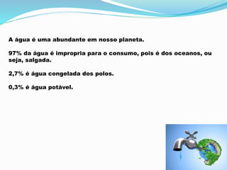 A água é uma abundante em nosso planeta. 
97% da água é impropria para o consumo, pois é dos oceanos, ou 
seja, salgada. 
2,7% é água congelada dos polos. 
0,3% é água potável. 
 