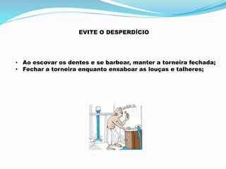EVITE O DESPERDÍCIO 
• Ao escovar os dentes e se barbear, manter a torneira fechada; 
• Fechar a torneira enquanto ensaboar as louças e talheres; 
 