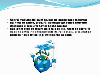 • Usar a máquina de lavar roupas na capacidade máxima; 
• Na hora do banho, procurar se ensaboar com o chuveiro 
desligado e procurar tomar banho rápido; 
• Não jogar óleo de fritura pelo ralo da pia. Além de correr o 
risco de entupir o encanamento da residência, esta prática 
polui os rios e dificulta o tratamento da água; 
 