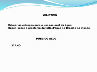 OBJETIVO 
Educar as crianças para o uso racional da água. 
Saber sobre o problema da falta d’água no Brasil e no mundo. 
PÚBLICO ALVO 
3º ANO 
 