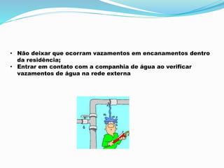 • Não deixar que ocorram vazamentos em encanamentos dentro 
da residência; 
• Entrar em contato com a companhia de água ao verificar 
vazamentos de água na rede externa 
 