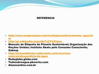 REFERENCIA 
• http://www.suapesquisa.com/ecologiasaude/economia_agua.ht 
m 
• http://pt.wikipedia.org/wiki/%C3%81gua 
• Manuais de Etiqueta do Planeta Sustentável; Organização das 
Nações Unidas; Instituto Akatu pelo Consumo Consciente; 
Sabesp 
• http://meioambiente.culturamix.com/recursos-naturais/ 
desperdicio-de-agua 
• Redeglobo.globo.com 
• Tudosobreagua.pbworks.com 
• Alunosonline.com.br 
