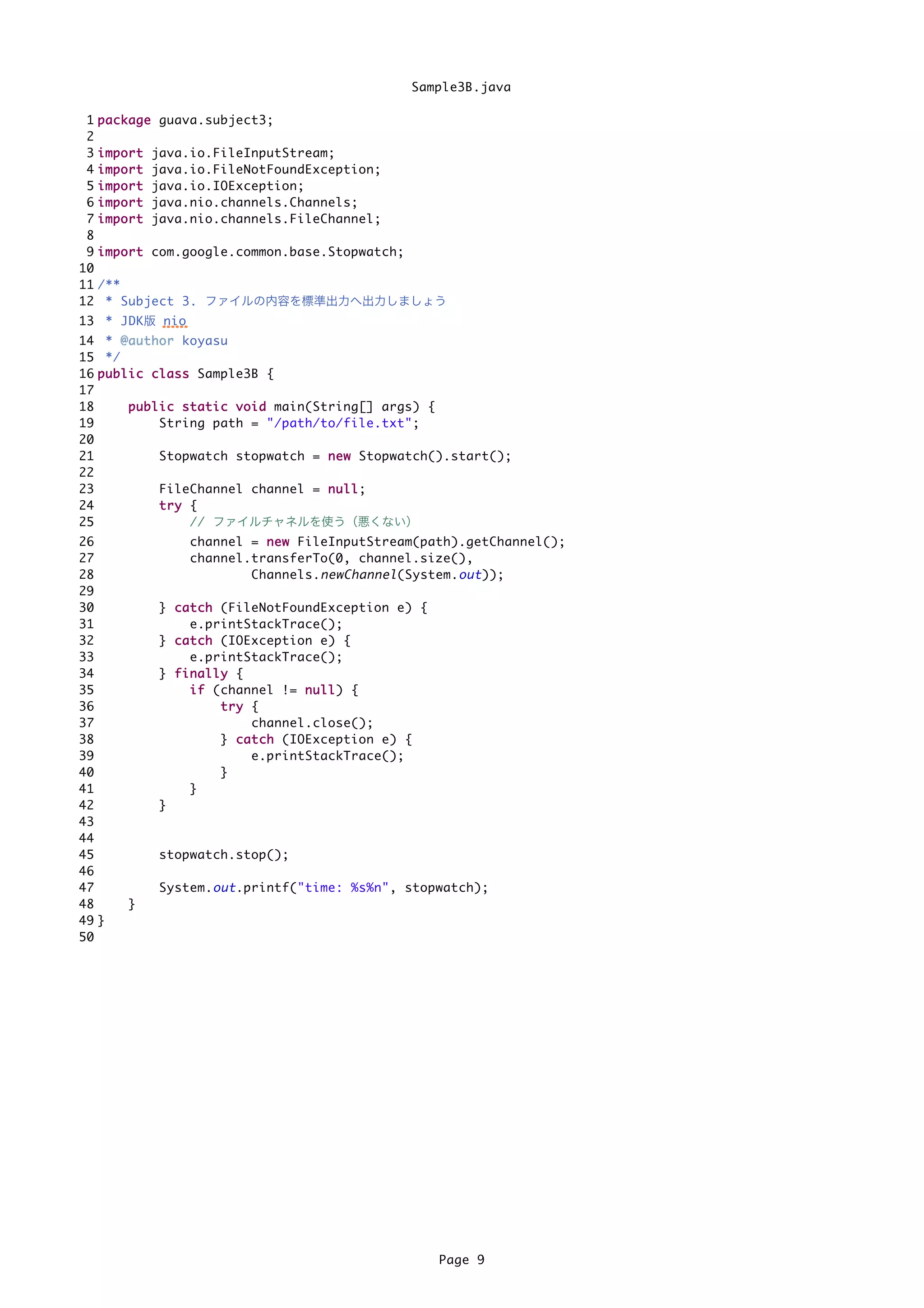 Sample3B.java

 1   p a c k a g e guava.subject3;
 2
 3   import   java.io.FileInputStream;
 4   import   java.io.FileNotFoundException;
 5   import   java.io.IOException;
 6   import   java.nio.channels.Channels;
 7   import   java.nio.channels.FileChannel;
 8
 9   i m p o r t com.google.common.base.Stopwatch;
10
11   /**
12    * Subject 3. ファイルの内容を標準出力へ出力しましょう
13 * JDK版 nio
14 * @ a u t h o r koyasu
15 */
16 p u b l i c c l a s s Sample3B {
17
18         p u b l i c s t a t i c v o i d main(String[] args) {
19                 String path = "/path/to/file.txt";
20
21                 Stopwatch stopwatch = n e w Stopwatch().start();
22
23                 FileChannel channel = n u l l ;
24                 try {
25                       // ファイルチャネルを使う（悪くない）
26                  channel = n e w FileInputStream(path).getChannel();
27                  channel.transferTo(0, channel.size(),
28                          Channels. newChannel (System. out ));
29
30             } c a t c h (FileNotFoundException e) {
31                   e.printStackTrace();
32             } c a t c h (IOException e) {
33                   e.printStackTrace();
34             } finally {
35                   i f (channel != n u l l ) {
36                         try {
37                               channel.close();
38                         } c a t c h (IOException e) {
39                               e.printStackTrace();
40                         }
41                   }
42             }
43
44
45             stopwatch.stop();
46
47             System. out .printf("time: %s%n", stopwatch);
48        }
49 }
50




                                                           Page 9
 