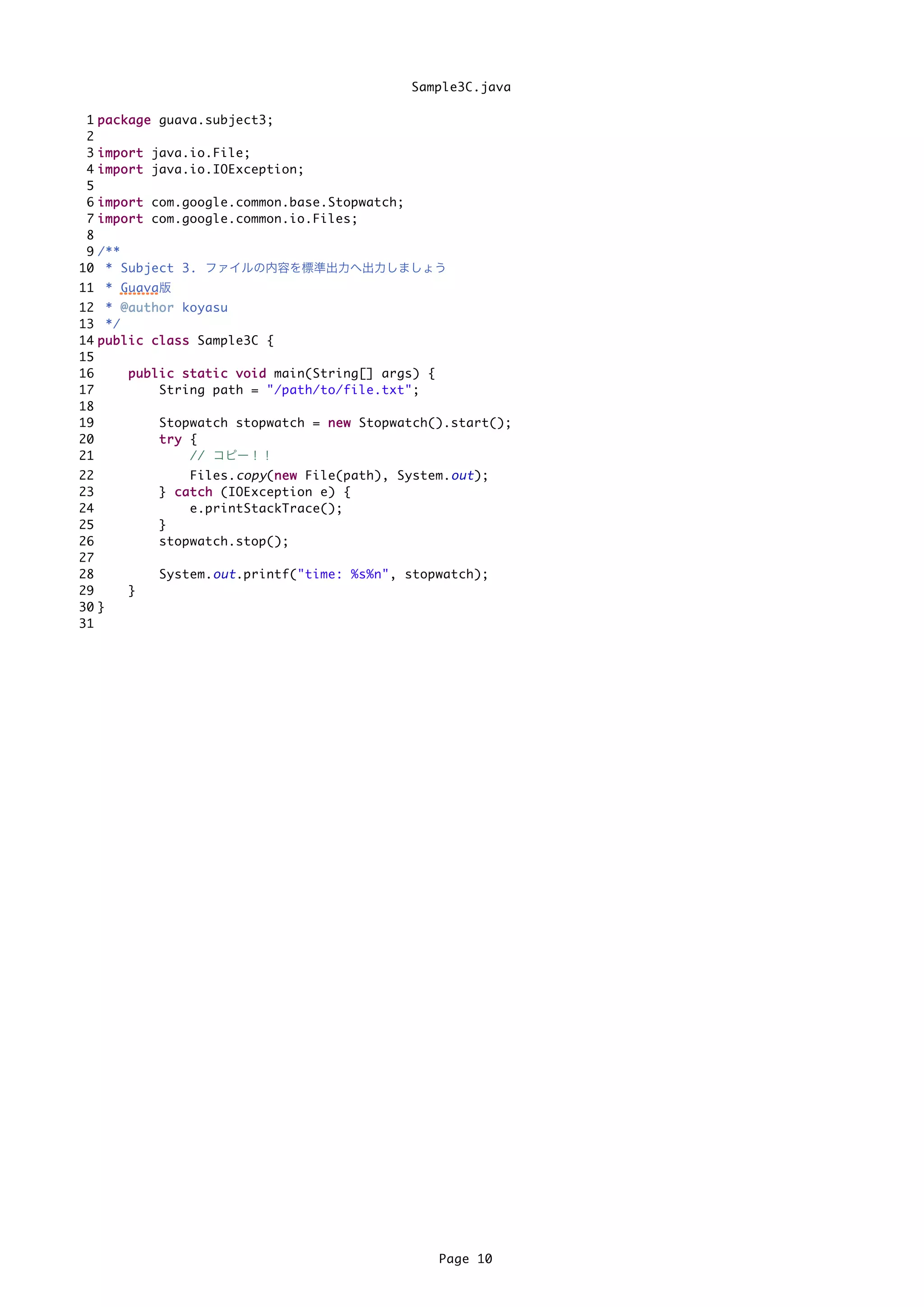 Sample3C.java

 1   p a c k a g e guava.subject3;
 2
 3   i m p o r t java.io.File;
 4   i m p o r t java.io.IOException;
 5
 6   i m p o r t com.google.common.base.Stopwatch;
 7   i m p o r t com.google.common.io.Files;
 8
 9   /**
10    * Subject 3. ファイルの内容を標準出力へ出力しましょう
11 * Guava版
12 * @ a u t h o r koyasu
13 */
14 p u b l i c c l a s s Sample3C {
15
16         p u b l i c s t a t i c v o i d main(String[] args) {
17                 String path = "/path/to/file.txt";
18
19                 Stopwatch stopwatch = n e w Stopwatch().start();
20                 try {
21                       // コピー！！
22                   Files. copy (n e w File(path), System. out );
                                  n
23             } c a t c h (IOException e) {
24                   e.printStackTrace();
25             }
26             stopwatch.stop();
27
28             System. out .printf("time: %s%n", stopwatch);
29        }
30 }
31




                                                          Page 10
 